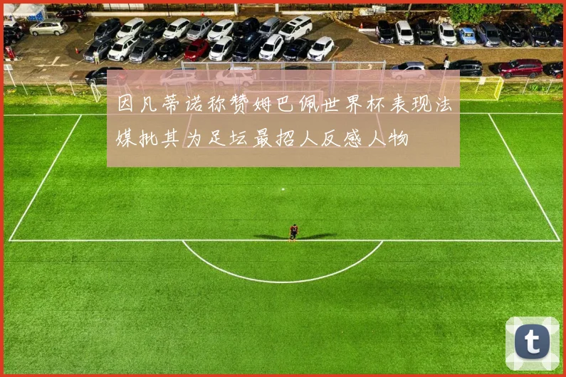因凡蒂诺称赞姆巴佩世界杯表现法媒批其为足坛最招人反感人物